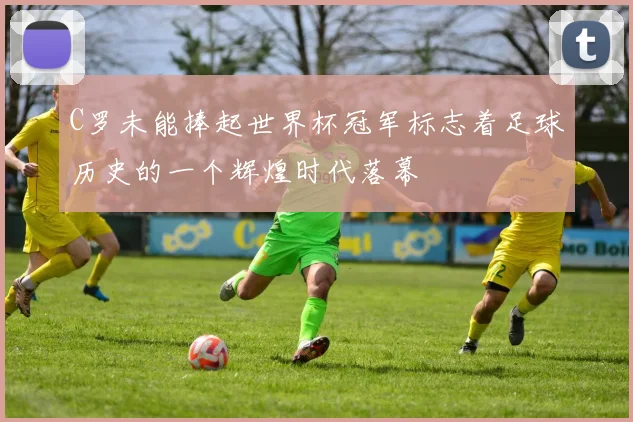 C罗未能捧起世界杯冠军标志着足球历史的一个辉煌时代落幕