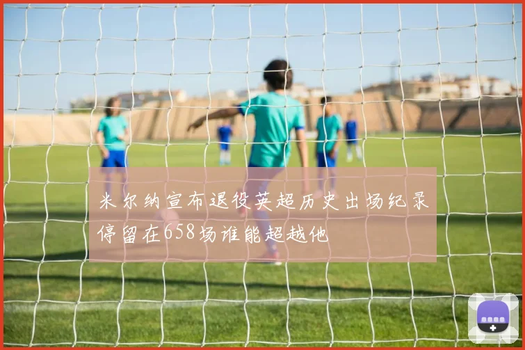 米尔纳宣布退役英超历史出场纪录停留在658场谁能超越他