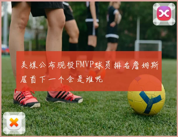 美媒公布现役FMVP球员排名詹姆斯居首下一个会是谁呢