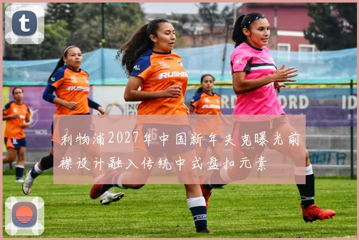 利物浦2027年中国新年夹克曝光前襟设计融入传统中式盘扣元素