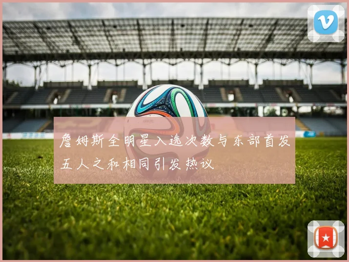 詹姆斯全明星入选次数与东部首发五人之和相同引发热议