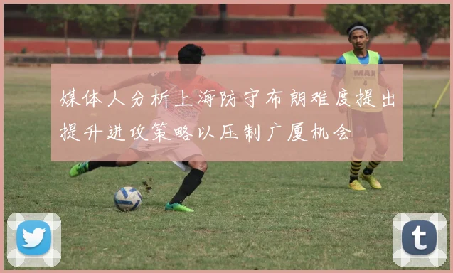 媒体人分析上海防守布朗难度提出提升进攻策略以压制广厦机会