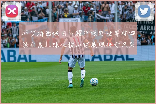 39岁梅西依旧闪耀阿根廷世界杯四场狂轰11球独揽七球展现传奇风采