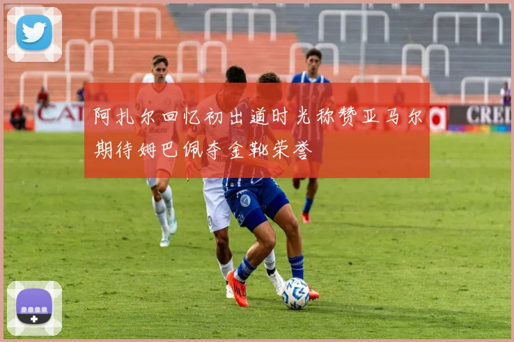 阿扎尔回忆初出道时光称赞亚马尔期待姆巴佩夺金靴荣誉