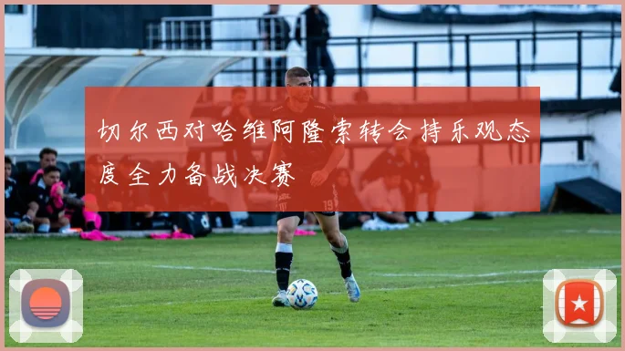 切尔西对哈维阿隆索转会持乐观态度全力备战决赛