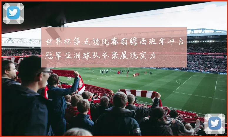 世界杯第五场比赛前瞻西班牙冲击冠军亚洲球队齐聚展现实力