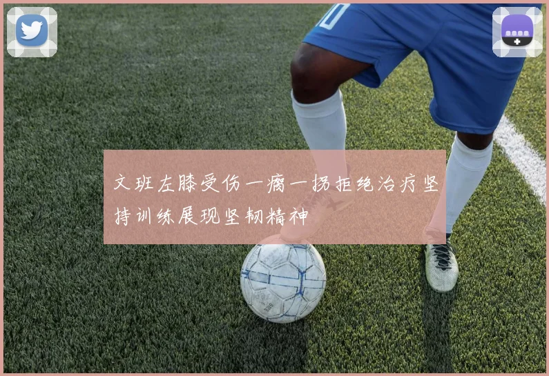 文班左膝受伤一瘸一拐拒绝治疗坚持训练展现坚韧精神