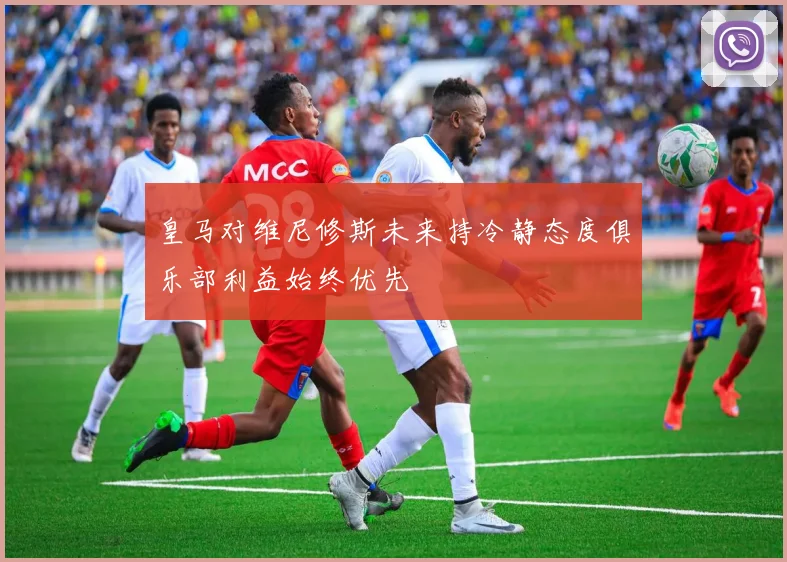 皇马对维尼修斯未来持冷静态度俱乐部利益始终优先