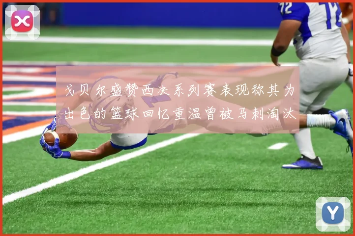 戈贝尔盛赞西决系列赛表现称其为出色的篮球回忆重温曾被马刺淘汰的经历