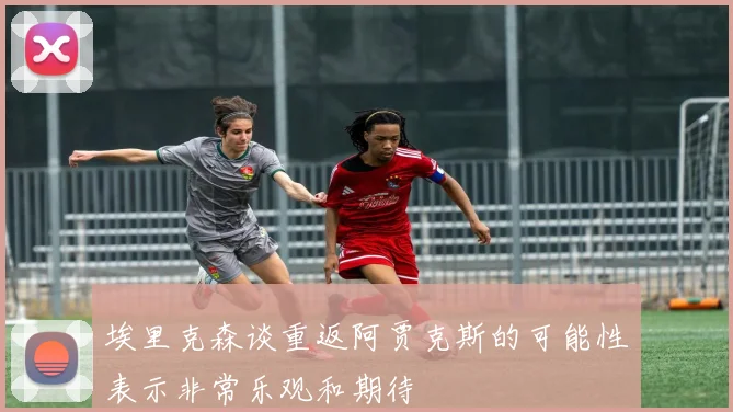 埃里克森谈重返阿贾克斯的可能性表示非常乐观和期待