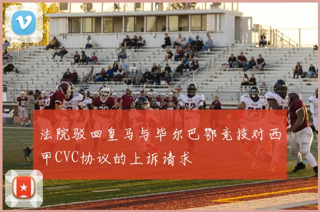 法院驳回皇马与毕尔巴鄂竞技对西甲CVC协议的上诉请求