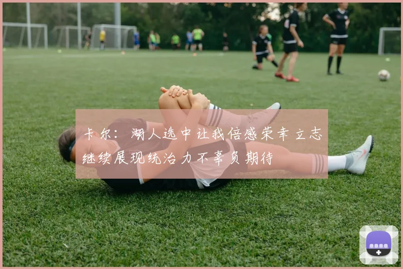 卡尔：湖人选中让我倍感荣幸立志继续展现统治力不辜负期待