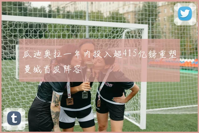 瓜迪奥拉一年内投入超415亿镑重塑曼城首发阵容