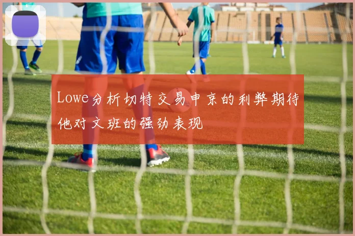 Lowe分析切特交易申京的利弊期待他对文班的强劲表现