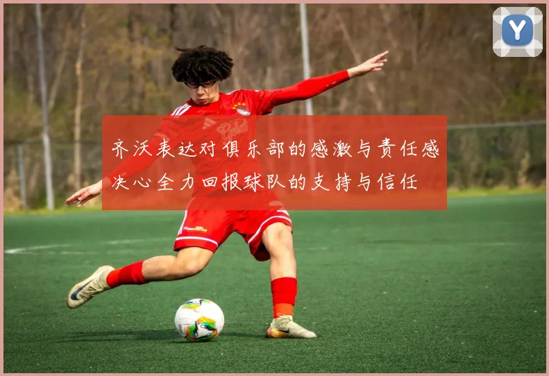 齐沃表达对俱乐部的感激与责任感决心全力回报球队的支持与信任