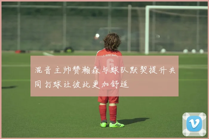 混音主帅赞瀚森与球队默契提升共同打球让彼此更加舒适