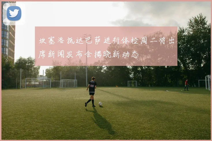 坎塞洛抵达巴萨进行体检周二将出席新闻发布会揭晓新动态