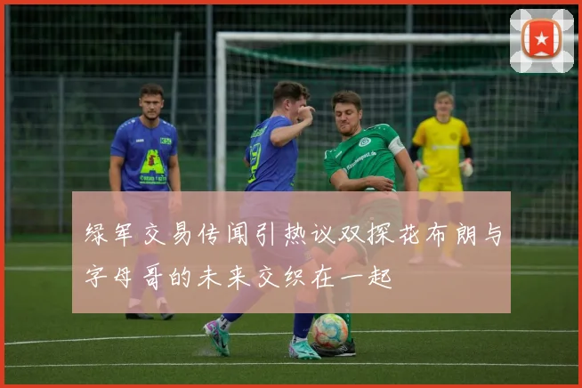 绿军交易传闻引热议双探花布朗与字母哥的未来交织在一起