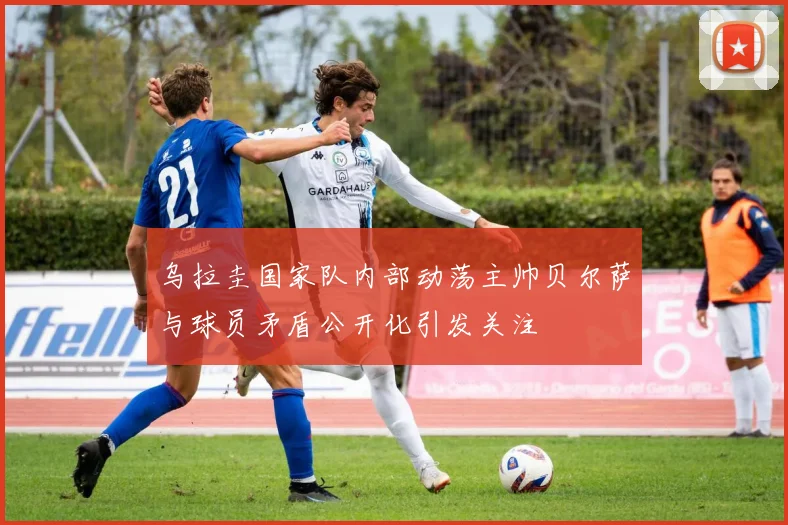 乌拉圭国家队内部动荡主帅贝尔萨与球员矛盾公开化引发关注