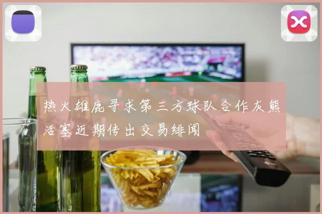热火雄鹿寻求第三方球队合作灰熊活塞近期传出交易绯闻