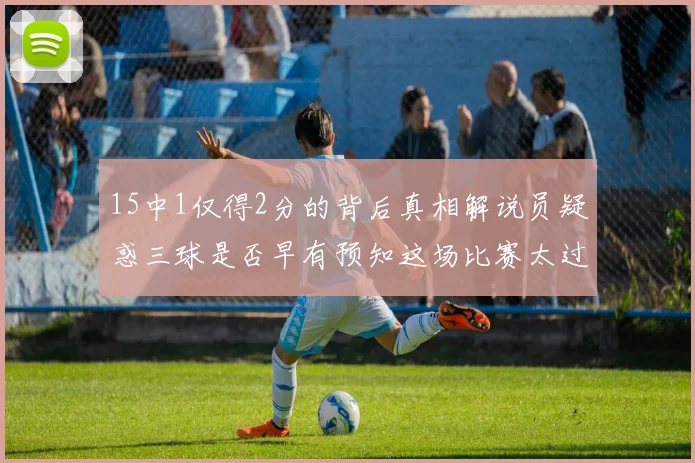 15中1仅得2分的背后真相解说员疑惑三球是否早有预知这场比赛太过抽象