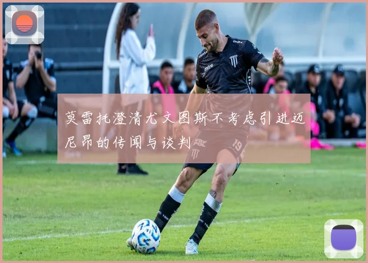 莫雷托澄清尤文图斯不考虑引进迈尼昂的传闻与谈判