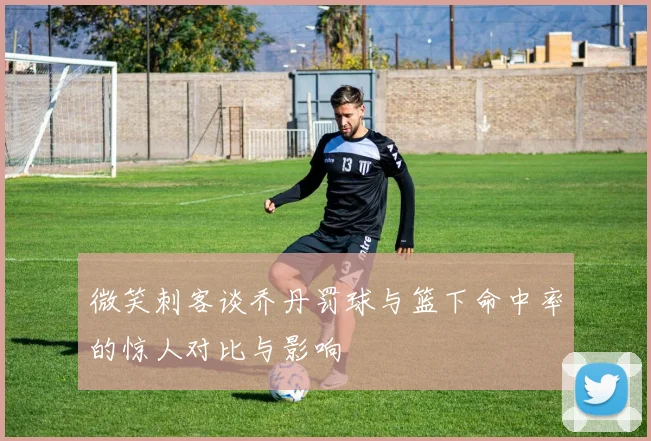 微笑刺客谈乔丹罚球与篮下命中率的惊人对比与影响