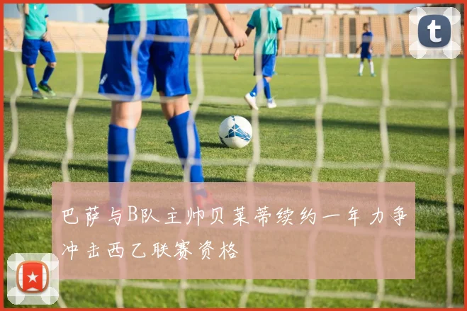巴萨与B队主帅贝莱蒂续约一年力争冲击西乙联赛资格