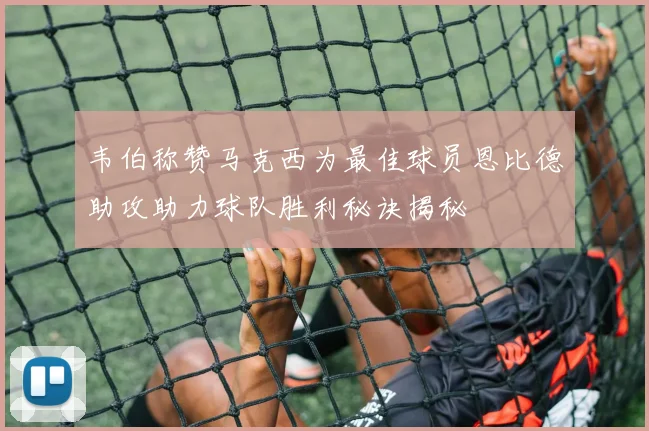 韦伯称赞马克西为最佳球员恩比德助攻助力球队胜利秘诀揭秘