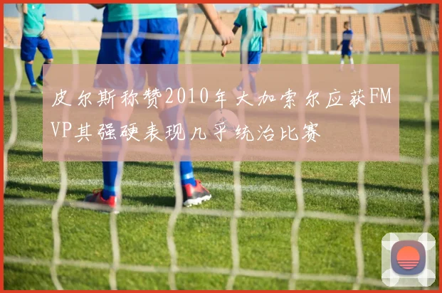 皮尔斯称赞2010年大加索尔应获FMVP其强硬表现几乎统治比赛
